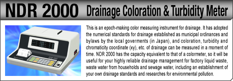 [Drainage Coloration & Turbidity Meter / NDR 2000] This is an epoch-making color measuring instrument for drainage. It has adopted the numerical standards for drainage established as municipal ordinances and bylaws by the local goverments (in Japan), and coloration, turbidity and chromaticity coordinate (xy), etc. of drainage can be measured in a moment of time. NDR 2000 has the capacity equivalent to that of a colormeter, so it will be useful for your highly reliable drainage management for factory liquid waste, waste water from households and sewage water, including an establishment of your own drainage standards and researches for environmental pollution.