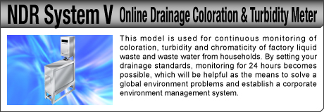 [Online Drainage Coloration & Turbidity Meter / NDR System V] This model is used for continuous monitoring of coloration, turbidity and chromaticity of factory liquid waste and waste water from households. By setting your drainage standards, monitoring for 24 hours becomes possible, which will be helpful as the means to solve a global environment problems and establish a corporate environment management system.