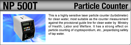 [Particle Counter / NP 500T] This is a highly sensitive laser particle counter (turbidimeter) for clean water, most suitable as the counter measurement against the provisional guide line for clean water by  Ministry of Health, Labor and Welfare. It has a strong effect on particle counting of cryptosporidium, etc., jeopardizing safety of tap water.