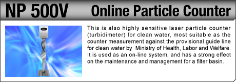 [Online Particle Counter / NP 500V] This is also highly sensitive laser particle counter (turbidimeter) for clean water, most suitable as the counter measurement against the provisional guide line for clean water by  Ministry of Health, Labor and Welfare. It is used as an on-line system, and has a strong effect on the maintenance and management for a filter basin.