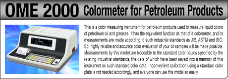 [Colormeter for Petroleum Products / OME 2000] This is a color measuring instrument for petroleum products used to measure liquid colors of petroleum oil and greases. It has the equivalent function as that of a colormeter, and its measurements are made according to such industrial standards as JIS, ASTM and ISO. So, highly reliable and accurate color evaluation of your oil samples will be made possible. Measurements by this model are traceable to the standard color liquids specified by the relating industrial standards, the data of which have been saved into a memory of this instrument as such standard color data. Inconvenient calibration using a standard color plate is not needed accordingly, and everyone can use this model so easily.