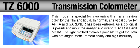 [Transmission Colormeter / TZ 6000] This model is special for measuring the transmission color for the film and liquid. In normal, analytical curve for APHA and GARDNER has been entered. As a option, it is possible to input the analytical curve for SAYBOLT and ASTM. The light method makes it possible to get the data with prolonged measurement ability and high accuracy.