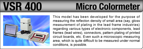 [Micro Colormeter / VSR 400] This model has been developed for the purpose of measuring the reflecton density of small area (say, gloss measurement of plating in the lead frame industries) regarding various types of electronic components, lead frames (lead wires), connectors, pattern plating of printed circuit boards, etc. Even such a microscopic measuring area, which is quite difficult to be measured under normal conditions, is possible.